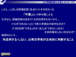 なぜ詳細記録は必要とされないのか
しかし、しばしば詳細記録（全点ドットそのほか）は
「不要」という声が聞こえる
なぜなら、詳細記録はあまりにも利活用されないから…
≫なぜ「されない」という第三者視点の批判なのか?
どう利活用「できる」のか（または「できない」のか）
主体的検討しないのはなぜ?
結局のところ…
利活用する・しない、は考古学者が主体的に判断すること
 
