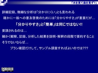 「木を見て森を見ず?」
詳細記録、微細な分析は「分かりにくい」とも言われる
確かに一般への普及啓発のためには「分かりやすさ」が重要だが…
「分かりやすさ」と「簡単」は同じではない!!
要請されるのは…
細かく観察、記録、分析した結果を説明・解釈の段階で要約すること
そうでないならば…
プラン確認だけして、サンプル調査すればよいのでは???
 