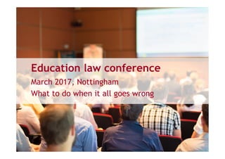 Education law conference
March 2017, Nottingham
What to do when it all goes wrong
 