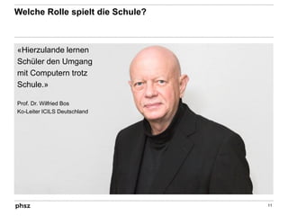 Welche Rolle spielt die Schule?
11
«Hierzulande lernen
Schüler den Umgang
mit Computern trotz
Schule.»
Prof. Dr. Wilfried Bos
Ko-Leiter ICILS Deutschland
 