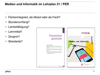 Medien und Informatik im Lehrplan 21 / PER
• Fächerintegriert, als Modul oder als Fach?
• Stundenumfang?
• Lehrbefähigung?
• Lehrmittel?
• Zeugnis?
• Standards?
13
 