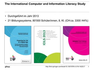 The International Computer and Information Literacy Study
• Durchgeführt im Jahr 2013
• 21 Bildungssysteme, 80’000 Schüler/innen, 8. Kl. (CH:ca. 3300 /44%)
3http://link.springer.com/book/10.1007/978-3-319-14222-7
www.icils.ch
 