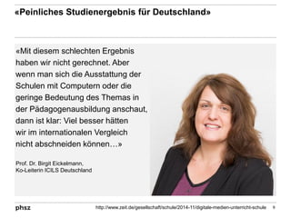 «Mit diesem schlechten Ergebnis
haben wir nicht gerechnet. Aber
wenn man sich die Ausstattung der
Schulen mit Computern oder die
geringe Bedeutung des Themas in
der Pädagogenausbildung anschaut,
dann ist klar: Viel besser hätten
wir im internationalen Vergleich
nicht abschneiden können…»
«Peinliches Studienergebnis für Deutschland»
9http://www.zeit.de/gesellschaft/schule/2014-11/digitale-medien-unterricht-schule
Prof. Dr. Birgit Eickelmann,
Ko-Leiterin ICILS Deutschland
 