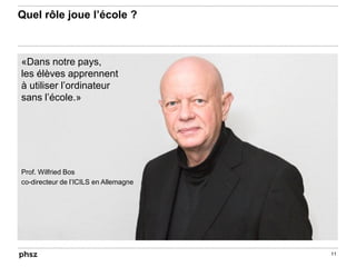Quel rôle joue l’école ?
11
«Dans notre pays,
les élèves apprennent
à utiliser l’ordinateur
sans l’école.»
Prof. Wilfried Bos
co-directeur de l’ICILS en Allemagne
 