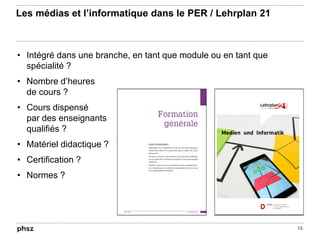 Les médias et l’informatique dans le PER / Lehrplan 21
• Intégré dans une branche, en tant que module ou en tant que
spécialité ?
• Nombre d’heures
de cours ?
• Cours dispensé
par des enseignants
qualifiés ?
• Matériel didactique ?
• Certification ?
• Normes ?
13
 