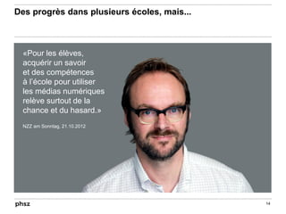 Des progrès dans plusieurs écoles, mais...
14
«Pour les élèves,
acquérir un savoir
et des compétences
à l’école pour utiliser
les médias numériques
relève surtout de la
chance et du hasard.»
NZZ am Sonntag, 21.10.2012
 