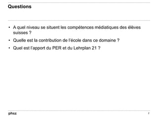 Questions
• A quel niveau se situent les compétences médiatiques des élèves
suisses ?
• Quelle est la contribution de l’école dans ce domaine ?
• Quel est l’apport du PER et du Lehrplan 21 ?
2
 