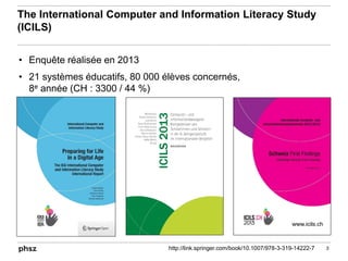 The International Computer and Information Literacy Study
(ICILS)
• Enquête réalisée en 2013
• 21 systèmes éducatifs, 80 000 élèves concernés,
8e année (CH : 3300 / 44 %)
3http://link.springer.com/book/10.1007/978-3-319-14222-7
www.icils.ch
 