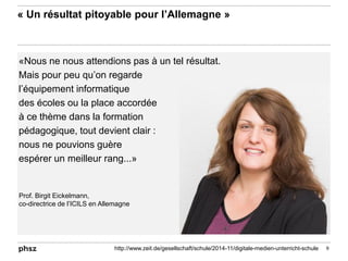 «Nous ne nous attendions pas à un tel résultat.
Mais pour peu qu’on regarde
l’équipement informatique
des écoles ou la place accordée
à ce thème dans la formation
pédagogique, tout devient clair :
nous ne pouvions guère
espérer un meilleur rang...»
« Un résultat pitoyable pour l’Allemagne »
9http://www.zeit.de/gesellschaft/schule/2014-11/digitale-medien-unterricht-schule
Prof. Birgit Eickelmann,
co-directrice de l’ICILS en Allemagne
 