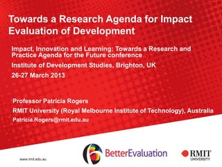 Towards a Research Agenda for Impact
Evaluation of Development
Impact, Innovation and Learning: Towards a Research and
Practice Agenda for the Future conference
Institute of Development Studies, Brighton, UK
26-27 March 2013
Professor Patricia Rogers
RMIT University (Royal Melbourne Institute of Technology), Australia
Patricia.Rogers@rmit.edu.au
 