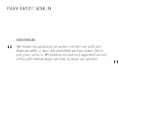 PARK GROOT SCHIJN
intermediair
We hebben altijd gezegd, we willen niet één van jullie zijn.
Maar we willen tussen alle betrokken partijen staan. Dat is
een groot verschil. We hebben ons ook niet opgesteld van wij
willen jullie helpen tegen de stad, bij wijze van spreken.
“
”
 