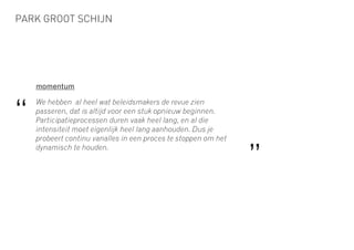 PARK GROOT SCHIJN
momentum
We hebben al heel wat beleidsmakers de revue zien
passeren, dat is altijd voor een stuk opnieuw beginnen.
Participatieprocessen duren vaak heel lang, en al die
intensiteit moet eigenlijk heel lang aanhouden. Dus je
probeert continu vanalles in een proces te stoppen om het
dynamisch te houden.
“
”
 