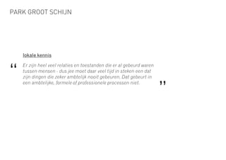PARK GROOT SCHIJN
lokale kennis
Er zijn heel veel relaties en toestanden die er al gebeurd waren
tussen mensen - dus jee moet daar veel tijd in steken een dat
zijn dingen die zeker ambtelijk nooit gebeuren. Dat gebeurt in
een ambtelijke, formele of professionele processen niet.
“
”
 