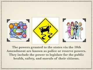 The powers granted to the states via the 10th
Amendment are known as police or reserve powers.
 They include the power to legislate for the public
   health, safety, and morals of their citizens.
 
