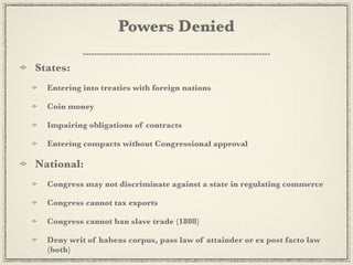 Powers Denied

States:
  Entering into treaties with foreign nations

  Coin money

  Impairing obligations of contracts

  Entering compacts without Congressional approval

National:
  Congress may not discriminate against a state in regulating commerce

  Congress cannot tax exports

  Congress cannot ban slave trade (1808)

  Deny writ of habeas corpus, pass law of attainder or ex post facto law
  (both)
 