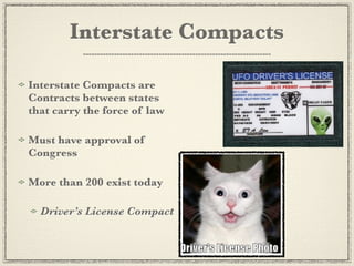 Interstate Compacts

Interstate Compacts are
Contracts between states
that carry the force of law

Must have approval of
Congress

More than 200 exist today

  Driver’s License Compact
 
