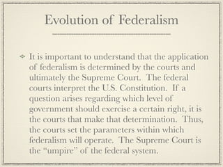 Evolution of Federalism

It is important to understand that the application
of federalism is determined by the courts and
ultimately the Supreme Court. The federal
courts interpret the U.S. Constitution. If a
question arises regarding which level of
government should exercise a certain right, it is
the courts that make that determination. Thus,
the courts set the parameters within which
federalism will operate. The Supreme Court is
the “umpire” of the federal system.
 