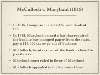 McCulloch v. Maryland (1819)


In 1816, Congress chartered Second Bank of
U.S.
In 1818, Maryland passed a law that required
the bank to buy stamped paper from the state,
pay a $15,000 tax or go out of business
McCulloch, head cashier of the bank, refused to
pay the tax
Maryland court ruled in favor of Maryland
McCulloch appealed to the Supreme Court
 