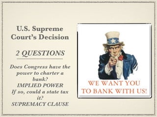 U.S. Supreme
Court’s Decision

  2 QUESTIONS
Does Congress have the
  power to charter a
         bank?
   IMPLIED POWER
If so, could a state tax
           it?
SUPREMACY CLAUSE
 