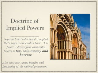 Doctrine of
  Implied Powers
 Supreme Court rules that it is implied
 that Congress can create a bank. The
   power is derived from enumerated
 powers to tax, coin money and
              borrow.

Also, state law cannot interfere with
functioning of the national government
 