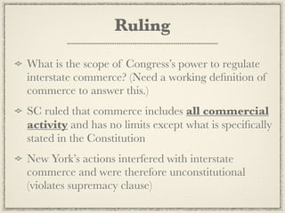 Ruling

What is the scope of Congress’s power to regulate
interstate commerce? (Need a working deﬁnition of
commerce to answer this.)
SC ruled that commerce includes all commercial
activity and has no limits except what is speciﬁcally
stated in the Constitution
New York’s actions interfered with interstate
commerce and were therefore unconstitutional
(violates supremacy clause)
 