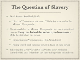 The Question of Slavery
Dred Scott v. Sandford (1857)
  Lived in Wisconsin at one time. This is free state under the
  Missouri Compromise.
Court ruled that the Missouri Compromise was unconstitutional
because Congress lacked the authority to ban slavery.
Only the states had this power.
  Emancipation Proclamation....13th Amendment
  Ruling scaled back national power in favor of state power
Following the Civil War (1863-1930‘s) the court remained
committed to dual federalism but their rulings were inconsistent
 