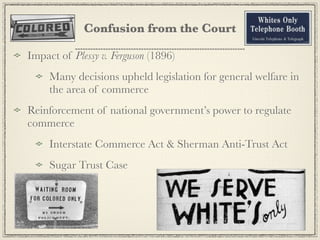 Confusion from the Court

Impact of Plessy v. Ferguson (1896)
     Many decisions upheld legislation for general welfare in
     the area of commerce
Reinforcement of national government’s power to regulate
commerce
     Interstate Commerce Act & Sherman Anti-Trust Act
     Sugar Trust Case
 