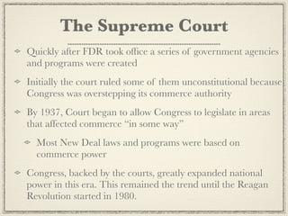 The Supreme Court
Quickly after FDR took ofﬁce a series of government agencies
and programs were created
Initially the court ruled some of them unconstitutional because
Congress was overstepping its commerce authority
By 1937, Court began to allow Congress to legislate in areas
that affected commerce “in some way”
  Most New Deal laws and programs were based on
  commerce power
Congress, backed by the courts, greatly expanded national
power in this era. This remained the trend until the Reagan
Revolution started in 1980.
 