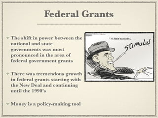 Federal Grants

The shift in power between the
national and state
governments was most
pronounced in the area of
federal government grants

There was tremendous growth
in federal grants starting with
the New Deal and continuing
until the 1990’s

Money is a policy-making tool
 