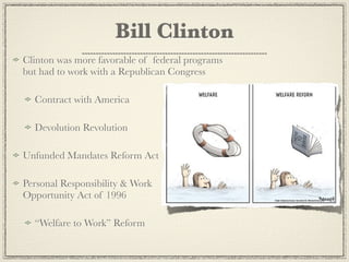 Bill Clinton
Clinton was more favorable of federal programs
but had to work with a Republican Congress

  Contract with America

  Devolution Revolution

Unfunded Mandates Reform Act

Personal Responsibility & Work
Opportunity Act of 1996

  “Welfare to Work” Reform
 