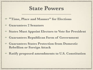 State Powers
“Time, Place and Manner” for Elections
Guarantees 2 Senators
States Must Appoint Electors to Vote for President
Guarantees Republican Form of Government
Guarantees States Protection from Domestic
Rebellion or Foreign Attack
Ratify proposed amendments to U.S. Constitution
 