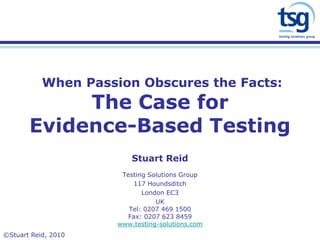 When Passion Obscures the Facts: The Case forEvidence-Based Testing 
Stuart Reid 
Testing Solutions Group 
117 Houndsditch 
London EC3 
UK 
Tel: 0207 469 1500 
Fax: 0207 623 8459 
www.testing-solutions.com 
©Stuart Reid, 2010  