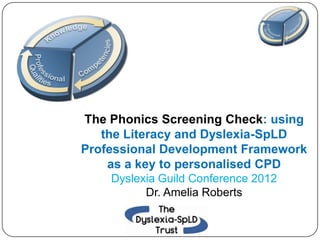 The Phonics Screening Check: using
   the Literacy and Dyslexia-SpLD
Professional Development Framework
    as a key to personalised CPD
    Dyslexia Guild Conference 2012
          Dr. Amelia Roberts
 
