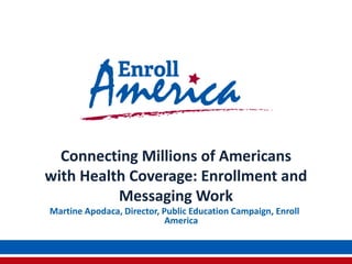 Connecting Millions of Americans
with Health Coverage: Enrollment and
Messaging Work
Martine Apodaca, Director, Public Education Campaign, Enroll
America
 