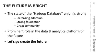 HBASEATBLOOMBERG//
THE FUTURE IS BRIGHT
21
• The state of the “Hadoop Database” union is strong
– Increasing adoption
– Strong foundation
– Great community
• Prominent role in the data & analytics platform of
the future
• Let’s go create the future
 