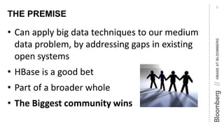 HBASEATBLOOMBERG//
THE PREMISE
9
• Can apply big data techniques to our medium
data problem, by addressing gaps in existing
open systems
• HBase is a good bet
• Part of a broader whole
• The Biggest community wins
 