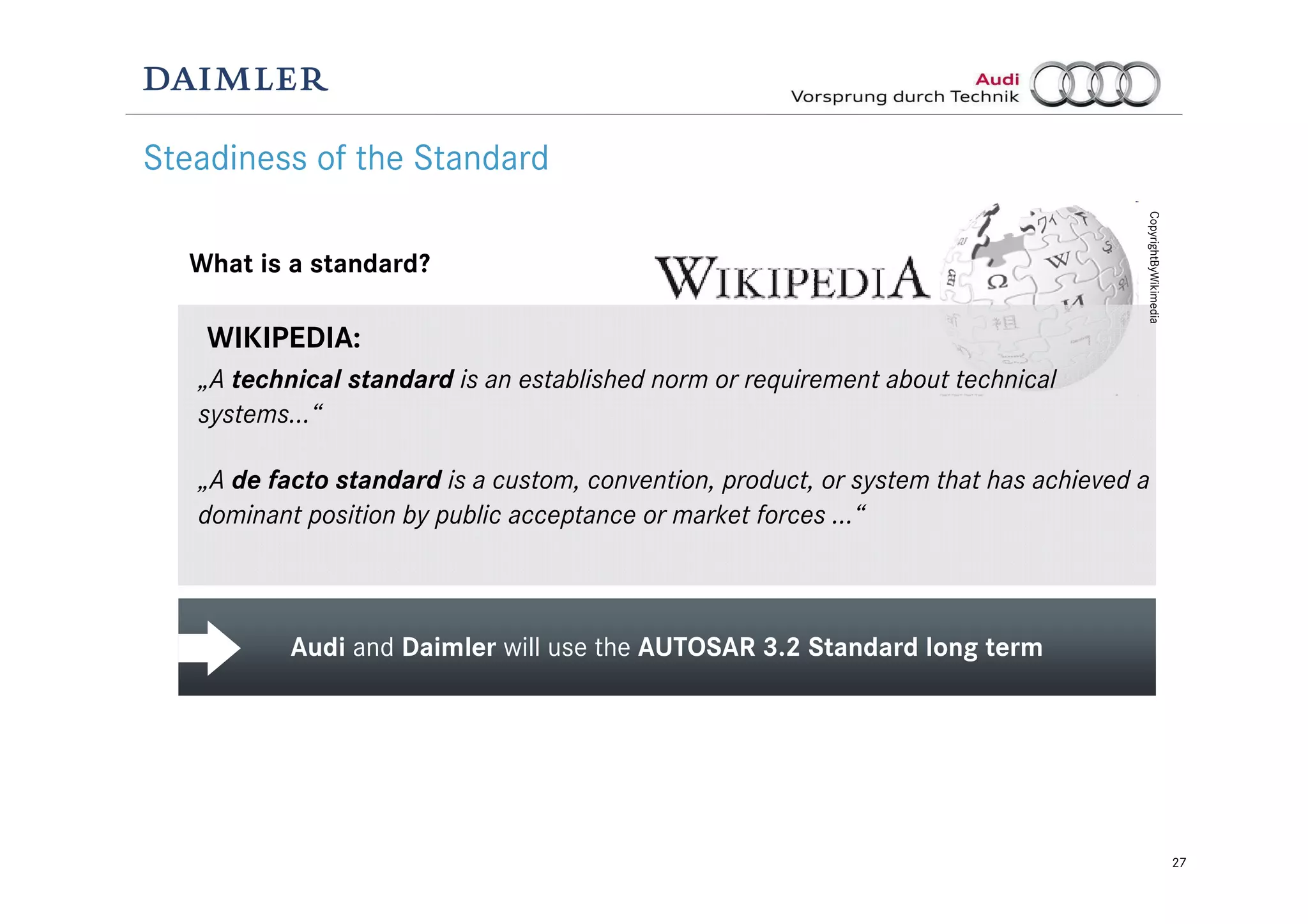27
Audi and Daimler will use the AUTOSAR 3.2 Standard long term
Steadiness of the Standard
What is a standard?
„A technical standard is an established norm or requirement about technical
systems…“
„A de facto standard is a custom, convention, product, or system that has achieved a
dominant position by public acceptance or market forces …“
WIKIPEDIA:
CopyrightByWikimedia
 