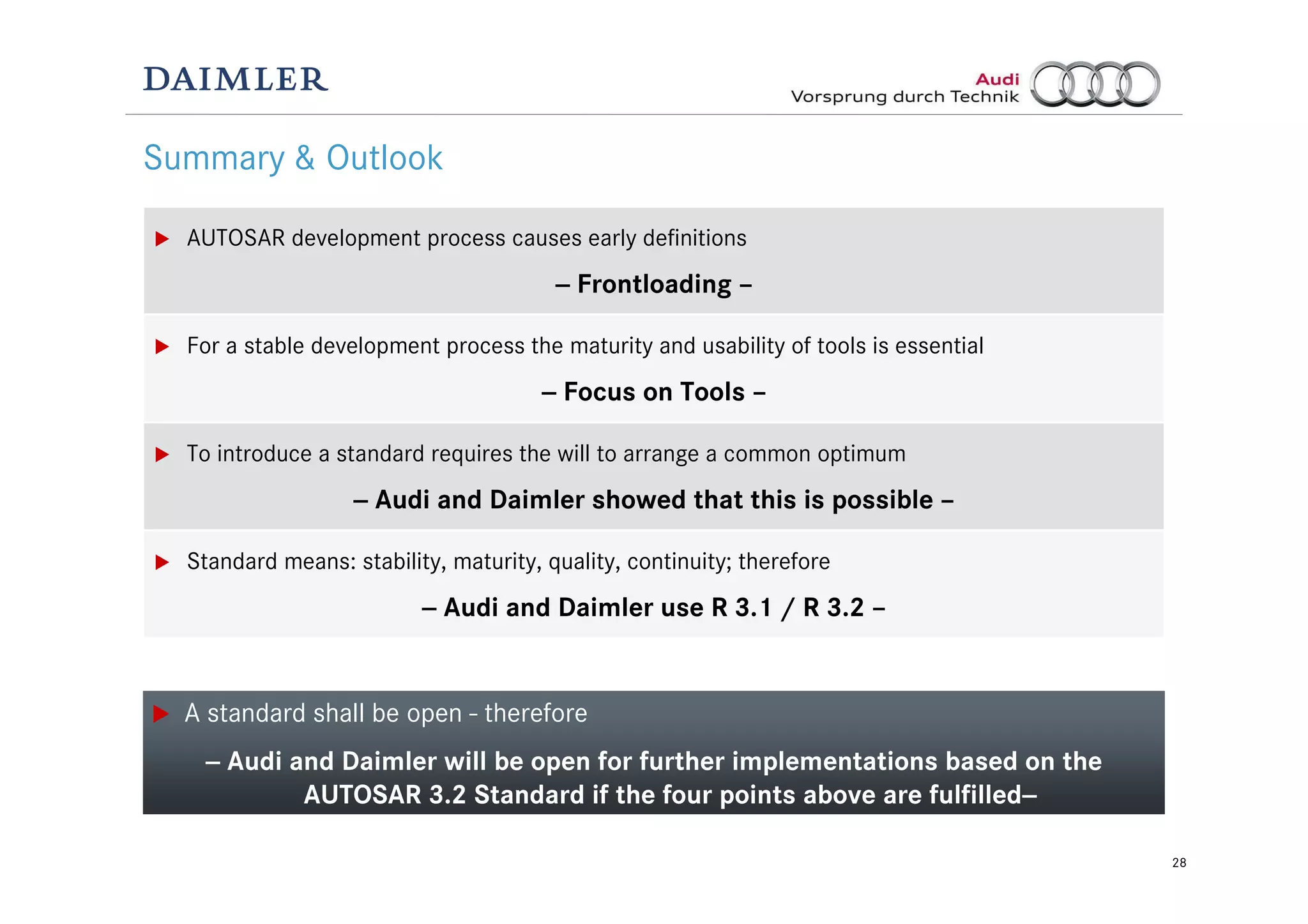 28
Summary & Outlook
AUTOSAR development process causes early definitions
-- Frontloading –
For a stable development process the maturity and usability of tools is essential
-- Focus on Tools –
To introduce a standard requires the will to arrange a common optimum
-- Audi and Daimler showed that this is possible –
Standard means: stability, maturity, quality, continuity; therefore
-- Audi and Daimler use R 3.1 / R 3.2 –
A standard shall be open - therefore
-- Audi and Daimler will be open for further implementations based on the
AUTOSAR 3.2 Standard if the four points above are fulfilled--
 