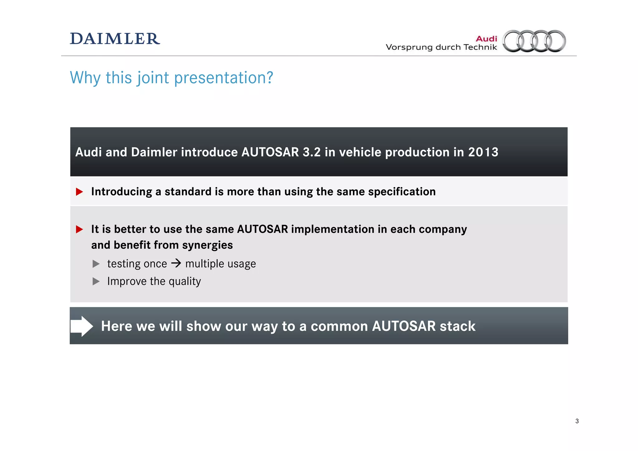 3
Audi and Daimler introduce AUTOSAR 3.2 in vehicle production in 2013
Introducing a standard is more than using the same specification
It is better to use the same AUTOSAR implementation in each company
and benefit from synergies
testing once multiple usage
Improve the quality
Why this joint presentation?
Here we will show our way to a common AUTOSAR stack
 
