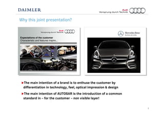 2
Why this joint presentation?
The main intention of a brand is to enthuse the customer by
differentiation in technology, feel, optical impression & design
The main intention of AUTOSAR is the introduction of a common
standard in – for the customer – non visible layer!
Expectations of the customer
Characteristic and features inspire...
 