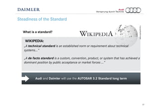 27
Audi and Daimler will use the AUTOSAR 3.2 Standard long term
Steadiness of the Standard
What is a standard?
„A technical standard is an established norm or requirement about technical
systems…“
„A de facto standard is a custom, convention, product, or system that has achieved a
dominant position by public acceptance or market forces …“
WIKIPEDIA:
CopyrightByWikimedia
 