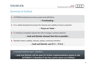 28
Summary & Outlook
AUTOSAR development process causes early definitions
-- Frontloading –
For a stable development process the maturity and usability of tools is essential
-- Focus on Tools –
To introduce a standard requires the will to arrange a common optimum
-- Audi and Daimler showed that this is possible –
Standard means: stability, maturity, quality, continuity; therefore
-- Audi and Daimler use R 3.1 / R 3.2 –
A standard shall be open - therefore
-- Audi and Daimler will be open for further implementations based on the
AUTOSAR 3.2 Standard if the four points above are fulfilled--
 