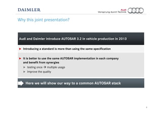 3
Audi and Daimler introduce AUTOSAR 3.2 in vehicle production in 2013
Introducing a standard is more than using the same specification
It is better to use the same AUTOSAR implementation in each company
and benefit from synergies
testing once multiple usage
Improve the quality
Why this joint presentation?
Here we will show our way to a common AUTOSAR stack
 