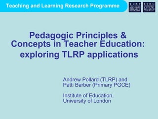 Andrew Pollard (TLRP) and  Patti Barber (Primary PGCE) Institute of Education,  University of London Pedagogic Principles & Concepts in Teacher Education: exploring TLRP applications 