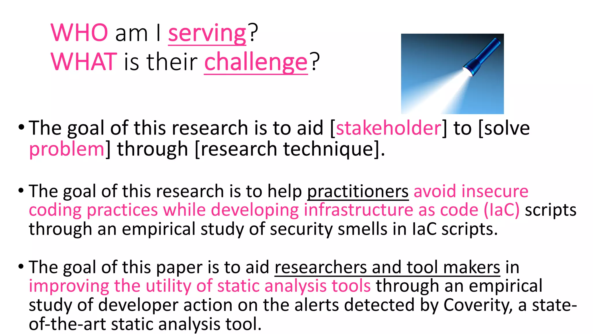 WHO am I serving?
WHAT is their challenge?
•The goal of this research is to aid [stakeholder] to [solve
problem] through [research technique].
• The goal of this research is to help practitioners avoid insecure
coding practices while developing infrastructure as code (IaC) scripts
through an empirical study of security smells in IaC scripts.
• The goal of this paper is to aid researchers and tool makers in
improving the utility of static analysis tools through an empirical
study of developer action on the alerts detected by Coverity, a state-
of-the-art static analysis tool.
 