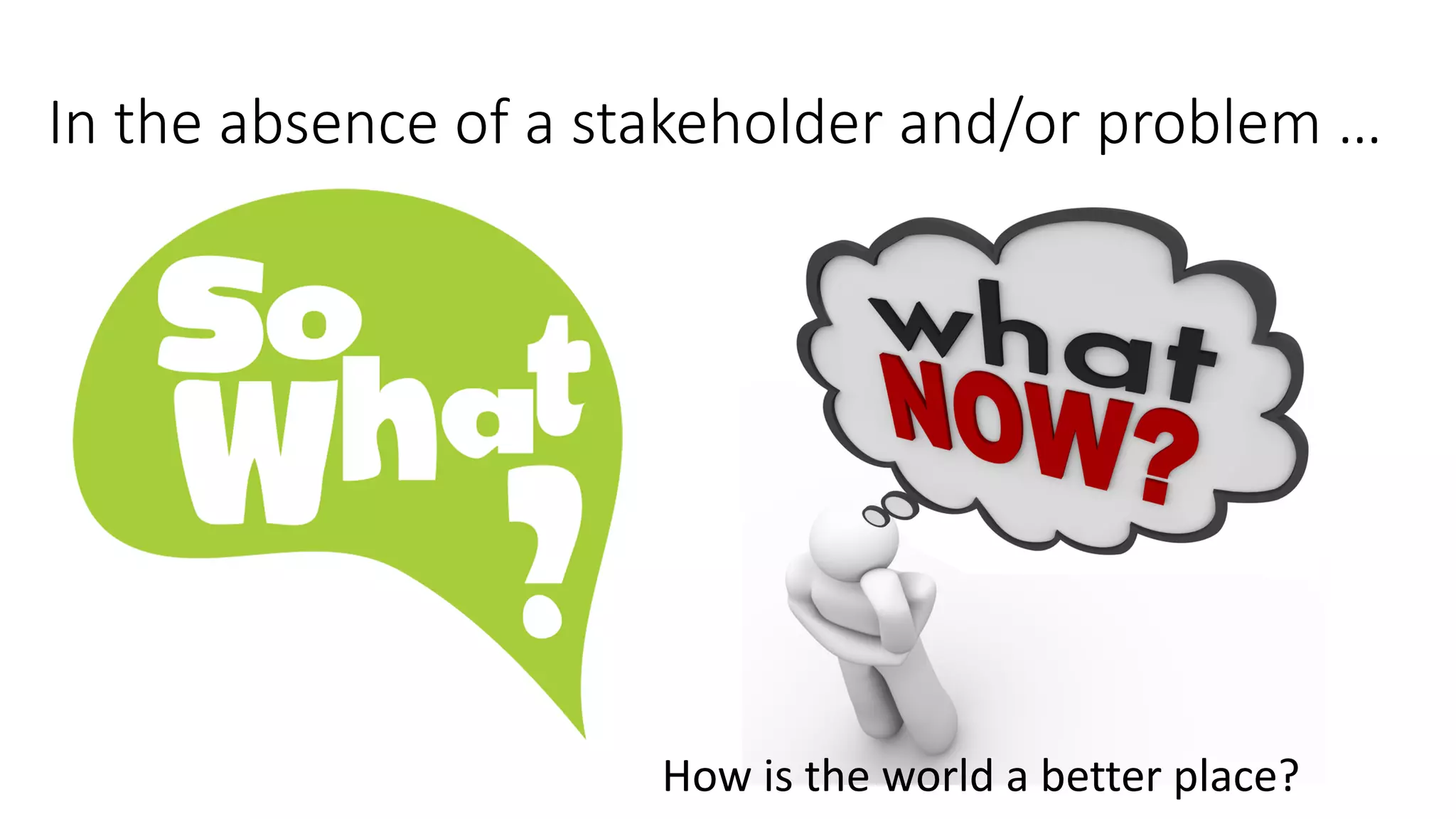 In the absence of a stakeholder and/or problem …
How is the world a better place?
 