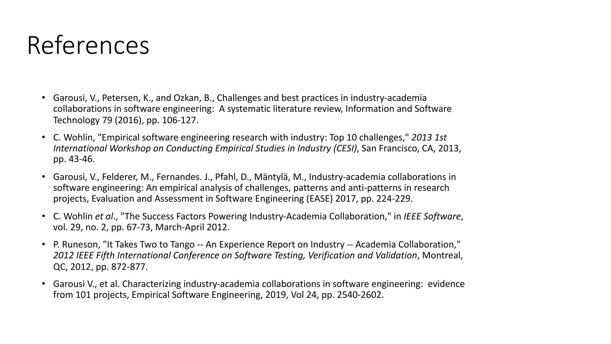 References
• Garousi, V., Petersen, K., and Ozkan, B., Challenges and best practices in industry-academia
collaborations in software engineering: A systematic literature review, Information and Software
Technology 79 (2016), pp. 106-127.
• C. Wohlin, "Empirical software engineering research with industry: Top 10 challenges," 2013 1st
International Workshop on Conducting Empirical Studies in Industry (CESI), San Francisco, CA, 2013,
pp. 43-46.
• Garousi, V., Felderer, M., Fernandes. J., Pfahl, D., Mäntylä, M., Industry-academia collaborations in
software engineering: An empirical analysis of challenges, patterns and anti-patterns in research
projects, Evaluation and Assessment in Software Engineering (EASE) 2017, pp. 224-229.
• C. Wohlin et al., "The Success Factors Powering Industry-Academia Collaboration," in IEEE Software,
vol. 29, no. 2, pp. 67-73, March-April 2012.
• P. Runeson, "It Takes Two to Tango -- An Experience Report on Industry -- Academia Collaboration,"
2012 IEEE Fifth International Conference on Software Testing, Verification and Validation, Montreal,
QC, 2012, pp. 872-877.
• Garousi V., et al. Characterizing industry-academia collaborations in software engineering: evidence
from 101 projects, Empirical Software Engineering, 2019, Vol 24, pp. 2540-2602.
 