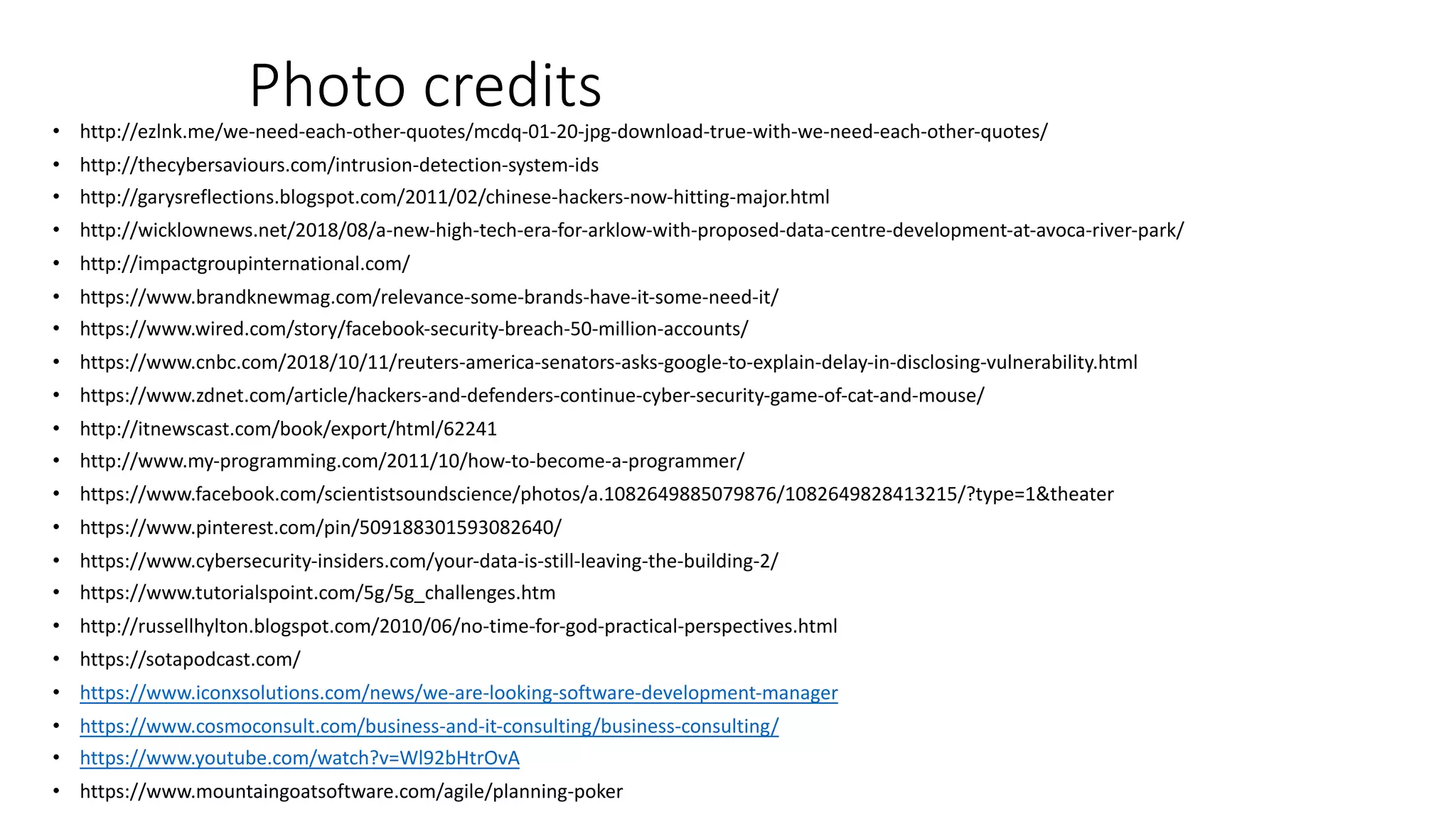 Photo credits• http://ezlnk.me/we-need-each-other-quotes/mcdq-01-20-jpg-download-true-with-we-need-each-other-quotes/
• http://thecybersaviours.com/intrusion-detection-system-ids
• http://garysreflections.blogspot.com/2011/02/chinese-hackers-now-hitting-major.html
• http://wicklownews.net/2018/08/a-new-high-tech-era-for-arklow-with-proposed-data-centre-development-at-avoca-river-park/
• http://impactgroupinternational.com/
• https://www.brandknewmag.com/relevance-some-brands-have-it-some-need-it/
• https://www.wired.com/story/facebook-security-breach-50-million-accounts/
• https://www.cnbc.com/2018/10/11/reuters-america-senators-asks-google-to-explain-delay-in-disclosing-vulnerability.html
• https://www.zdnet.com/article/hackers-and-defenders-continue-cyber-security-game-of-cat-and-mouse/
• http://itnewscast.com/book/export/html/62241
• http://www.my-programming.com/2011/10/how-to-become-a-programmer/
• https://www.facebook.com/scientistsoundscience/photos/a.1082649885079876/1082649828413215/?type=1&theater
• https://www.pinterest.com/pin/509188301593082640/
• https://www.cybersecurity-insiders.com/your-data-is-still-leaving-the-building-2/
• https://www.tutorialspoint.com/5g/5g_challenges.htm
• http://russellhylton.blogspot.com/2010/06/no-time-for-god-practical-perspectives.html
• https://sotapodcast.com/
• https://www.iconxsolutions.com/news/we-are-looking-software-development-manager
• https://www.cosmoconsult.com/business-and-it-consulting/business-consulting/
• https://www.youtube.com/watch?v=Wl92bHtrOvA
• https://www.mountaingoatsoftware.com/agile/planning-poker
 