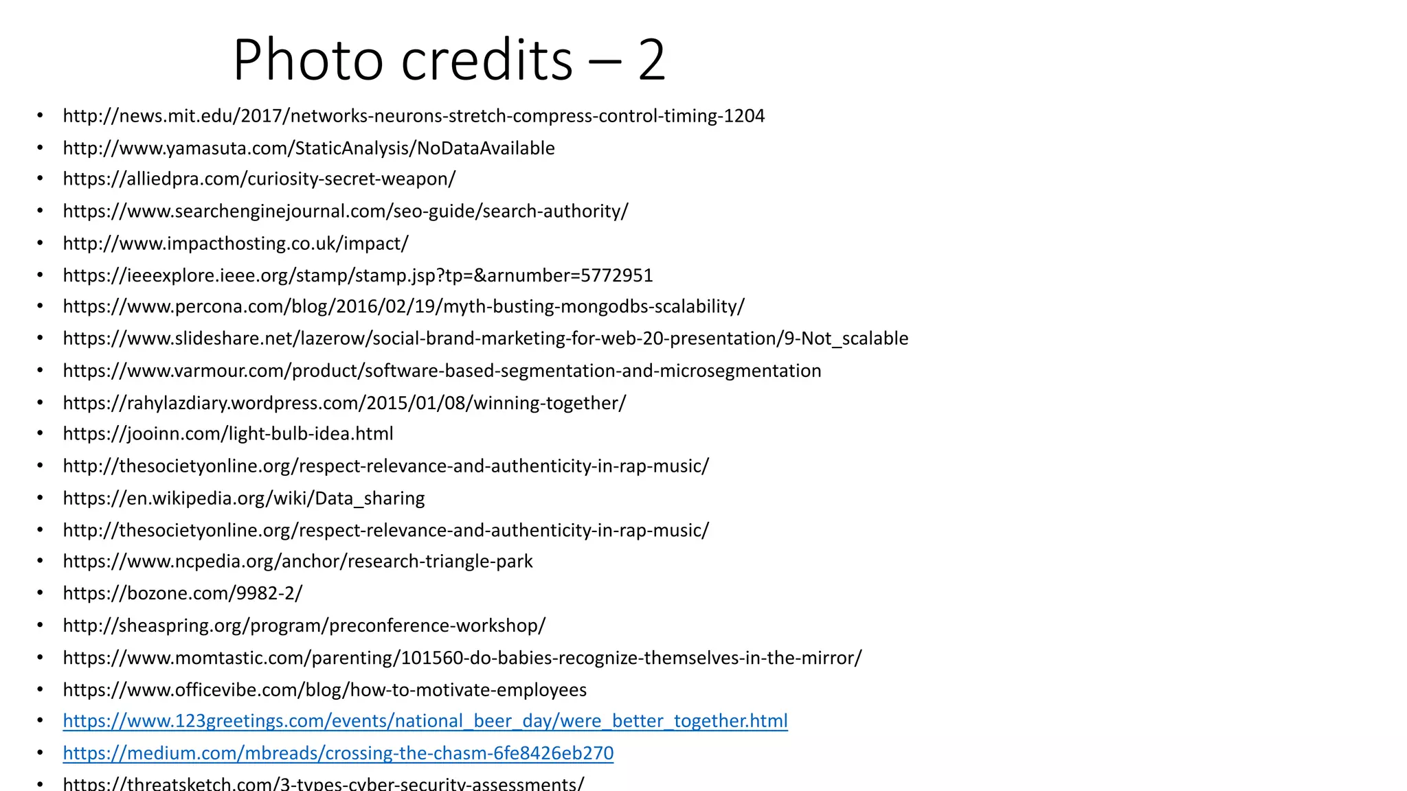 Photo credits – 2
• http://news.mit.edu/2017/networks-neurons-stretch-compress-control-timing-1204
• http://www.yamasuta.com/StaticAnalysis/NoDataAvailable
• https://alliedpra.com/curiosity-secret-weapon/
• https://www.searchenginejournal.com/seo-guide/search-authority/
• http://www.impacthosting.co.uk/impact/
• https://ieeexplore.ieee.org/stamp/stamp.jsp?tp=&arnumber=5772951
• https://www.percona.com/blog/2016/02/19/myth-busting-mongodbs-scalability/
• https://www.slideshare.net/lazerow/social-brand-marketing-for-web-20-presentation/9-Not_scalable
• https://www.varmour.com/product/software-based-segmentation-and-microsegmentation
• https://rahylazdiary.wordpress.com/2015/01/08/winning-together/
• https://jooinn.com/light-bulb-idea.html
• http://thesocietyonline.org/respect-relevance-and-authenticity-in-rap-music/
• https://en.wikipedia.org/wiki/Data_sharing
• http://thesocietyonline.org/respect-relevance-and-authenticity-in-rap-music/
• https://www.ncpedia.org/anchor/research-triangle-park
• https://bozone.com/9982-2/
• http://sheaspring.org/program/preconference-workshop/
• https://www.momtastic.com/parenting/101560-do-babies-recognize-themselves-in-the-mirror/
• https://www.officevibe.com/blog/how-to-motivate-employees
• https://www.123greetings.com/events/national_beer_day/were_better_together.html
• https://medium.com/mbreads/crossing-the-chasm-6fe8426eb270
 