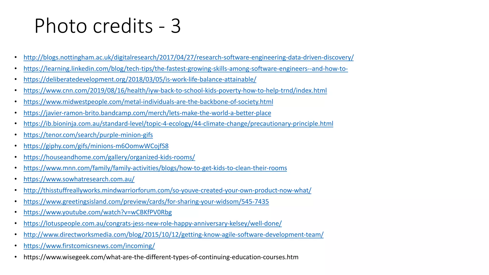 Photo credits - 3
• http://blogs.nottingham.ac.uk/digitalresearch/2017/04/27/research-software-engineering-data-driven-discovery/
• https://learning.linkedin.com/blog/tech-tips/the-fastest-growing-skills-among-software-engineers--and-how-to-
• https://deliberatedevelopment.org/2018/03/05/is-work-life-balance-attainable/
• https://www.cnn.com/2019/08/16/health/iyw-back-to-school-kids-poverty-how-to-help-trnd/index.html
• https://www.midwestpeople.com/metal-individuals-are-the-backbone-of-society.html
• https://javier-ramon-brito.bandcamp.com/merch/lets-make-the-world-a-better-place
• https://ib.bioninja.com.au/standard-level/topic-4-ecology/44-climate-change/precautionary-principle.html
• https://tenor.com/search/purple-minion-gifs
• https://giphy.com/gifs/minions-m6OomwWCojfS8
• https://houseandhome.com/gallery/organized-kids-rooms/
• https://www.mnn.com/family/family-activities/blogs/how-to-get-kids-to-clean-their-rooms
• https://www.sowhatresearch.com.au/
• http://thisstuffreallyworks.mindwarriorforum.com/so-youve-created-your-own-product-now-what/
• https://www.greetingsisland.com/preview/cards/for-sharing-your-widsom/545-7435
• https://www.youtube.com/watch?v=wCBKfPV0Rbg
• https://lotuspeople.com.au/congrats-jess-new-role-happy-anniversary-kelsey/well-done/
• http://www.directworksmedia.com/blog/2015/10/12/getting-know-agile-software-development-team/
• https://www.firstcomicsnews.com/incoming/
• https://www.wisegeek.com/what-are-the-different-types-of-continuing-education-courses.htm
 